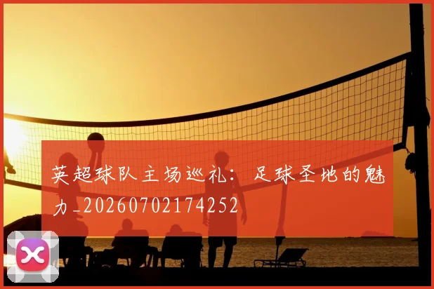 英超球队主场巡礼:足球圣地的魅力_20260702174252