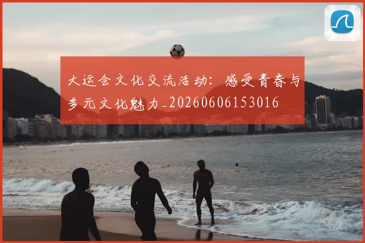 大运会文化交流活动:感受青春与多元文化魅力_20260606153016