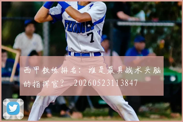 西甲教练排名:谁是最具战术头脑的指挥官?_20260523113847