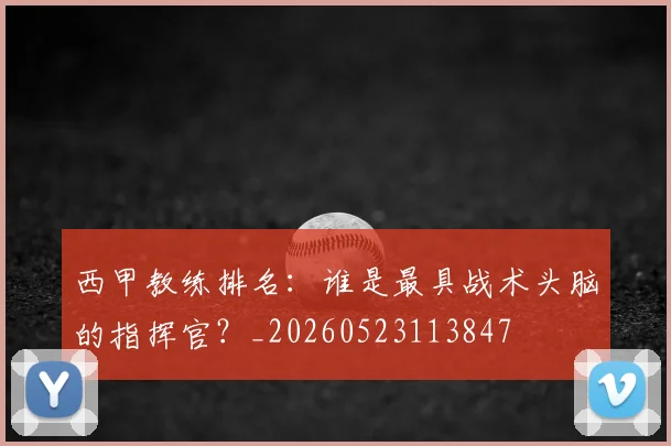 西甲教练排名:谁是最具战术头脑的指挥官?_20260523113847