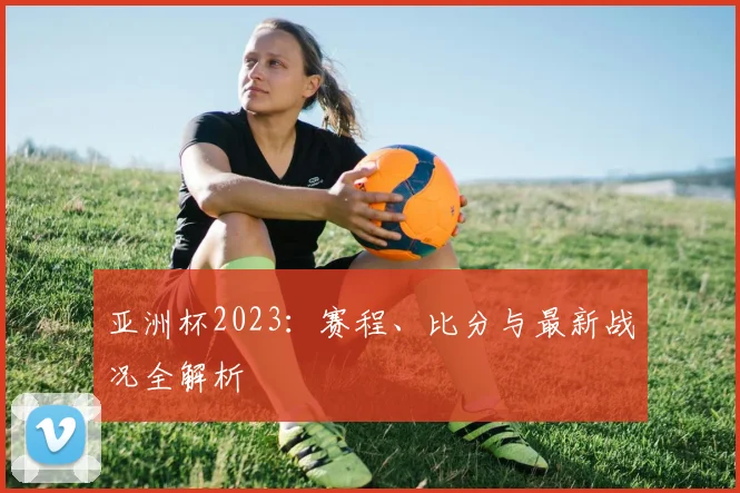 亚洲杯2023:赛程、比分与最新战况全解析