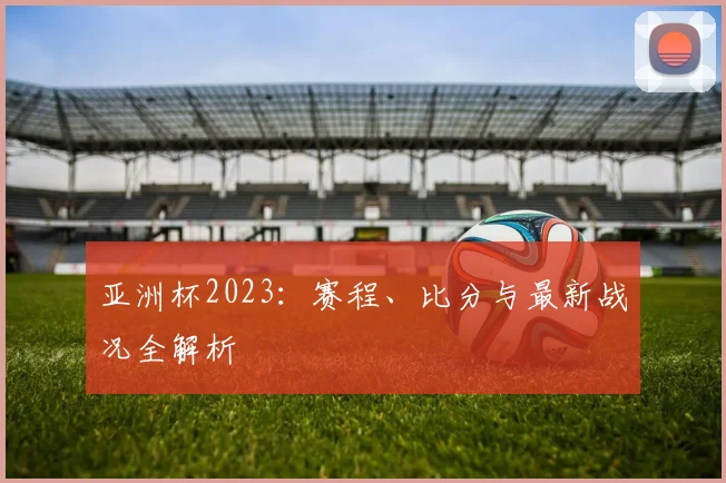 亚洲杯2023:赛程、比分与最新战况全解析